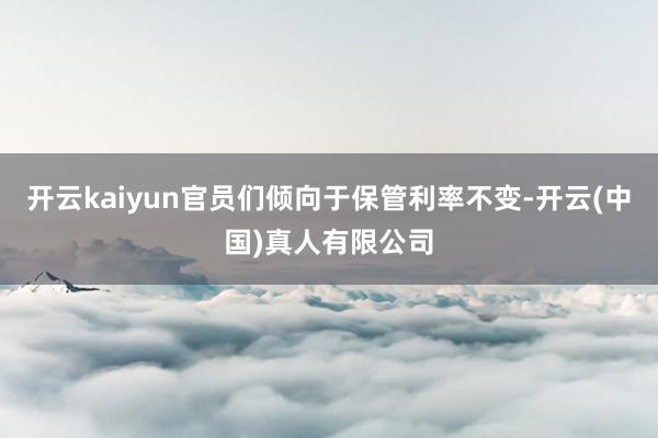 开云kaiyun官员们倾向于保管利率不变-开云(中国)真人有限公司