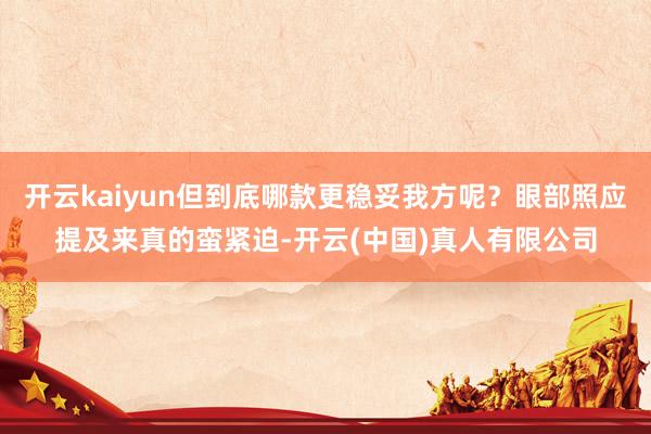 开云kaiyun但到底哪款更稳妥我方呢？眼部照应提及来真的蛮紧迫-开云(中国)真人有限公司