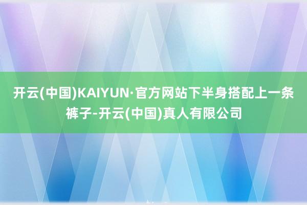 开云(中国)KAIYUN·官方网站下半身搭配上一条裤子-开云(中国)真人有限公司