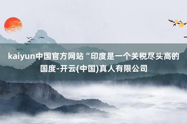 kaiyun中国官方网站“印度是一个关税尽头高的国度-开云(中国)真人有限公司