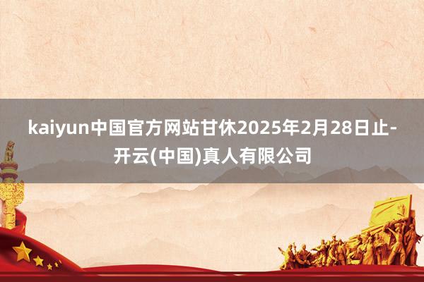 kaiyun中国官方网站甘休2025年2月28日止-开云(中国)真人有限公司