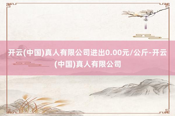 开云(中国)真人有限公司进出0.00元/公斤-开云(中国)真人有限公司
