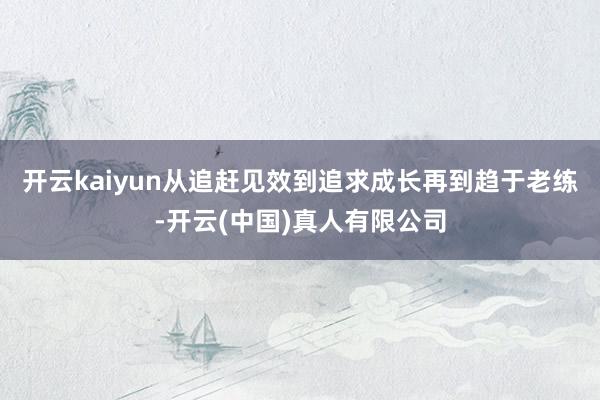开云kaiyun从追赶见效到追求成长再到趋于老练-开云(中国)真人有限公司