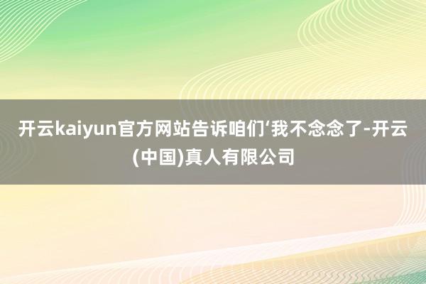 开云kaiyun官方网站告诉咱们‘我不念念了-开云(中国)真人有限公司