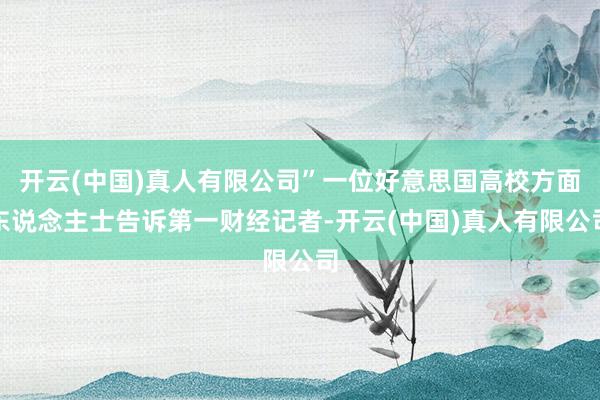 开云(中国)真人有限公司”一位好意思国高校方面东说念主士告诉第一财经记者-开云(中国)真人有限公司