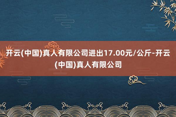 开云(中国)真人有限公司进出17.00元/公斤-开云(中国)真人有限公司