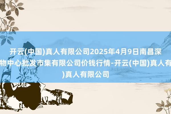 开云(中国)真人有限公司2025年4月9日南昌深圳农产物中心批发市集有限公司价钱行情-开云(中国)真人有限公司