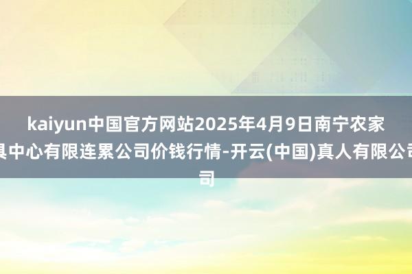 kaiyun中国官方网站2025年4月9日南宁农家具中心有限连累公司价钱行情-开云(中国)真人有限公司