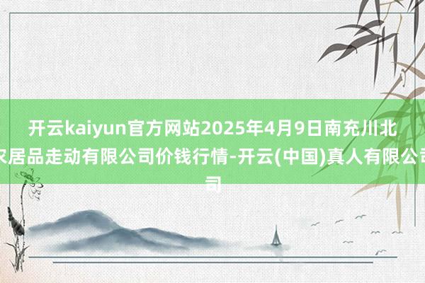 开云kaiyun官方网站2025年4月9日南充川北农居品走动有限公司价钱行情-开云(中国)真人有限公司