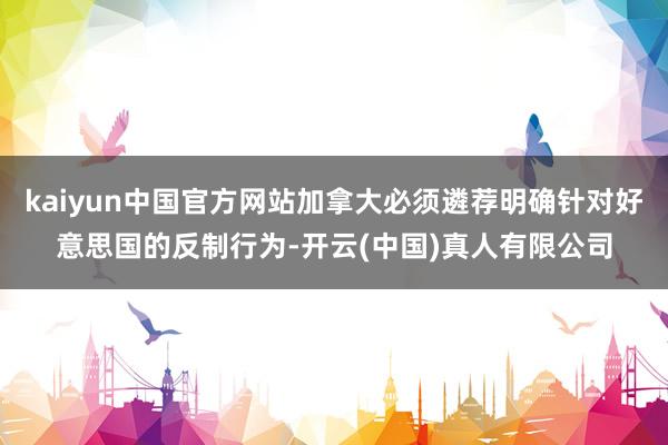 kaiyun中国官方网站加拿大必须遴荐明确针对好意思国的反制行为-开云(中国)真人有限公司