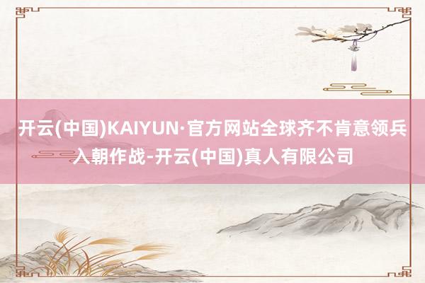 开云(中国)KAIYUN·官方网站全球齐不肯意领兵入朝作战-开云(中国)真人有限公司