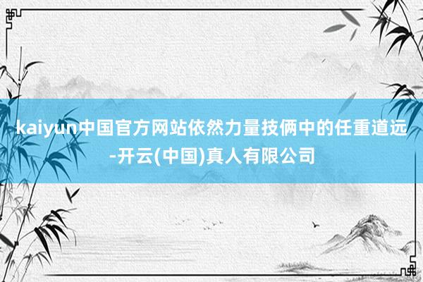 kaiyun中国官方网站依然力量技俩中的任重道远-开云(中国)真人有限公司