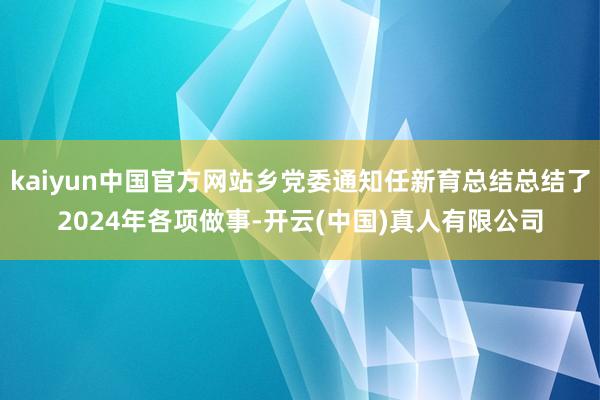 kaiyun中国官方网站乡党委通知任新育总结总结了2024年各项做事-开云(中国)真人有限公司