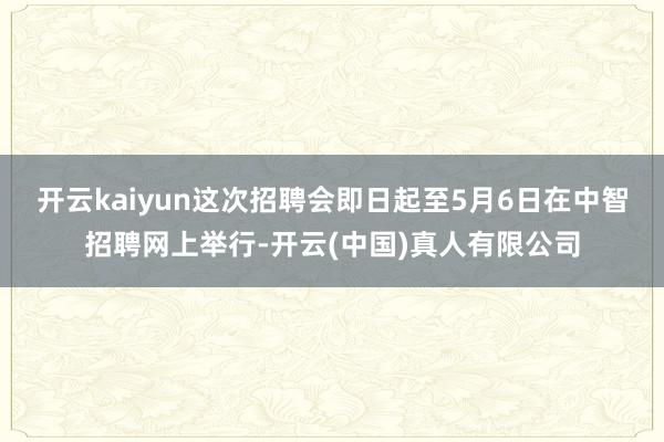 开云kaiyun这次招聘会即日起至5月6日在中智招聘网上举行-开云(中国)真人有限公司