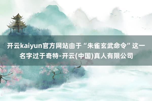开云kaiyun官方网站由于“朱雀玄武命令”这一名字过于奇特-开云(中国)真人有限公司