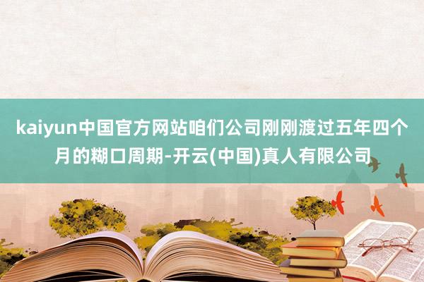 kaiyun中国官方网站咱们公司刚刚渡过五年四个月的糊口周期-开云(中国)真人有限公司