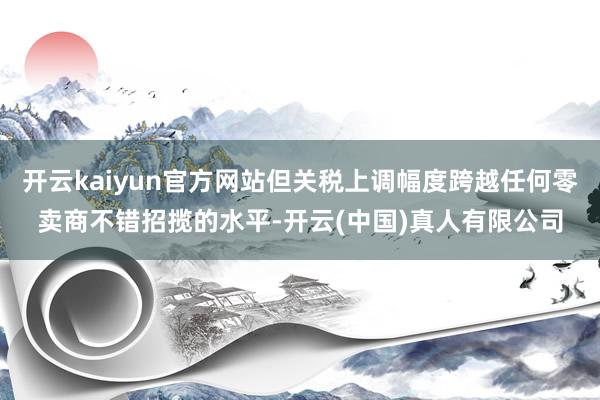 开云kaiyun官方网站但关税上调幅度跨越任何零卖商不错招揽的水平-开云(中国)真人有限公司