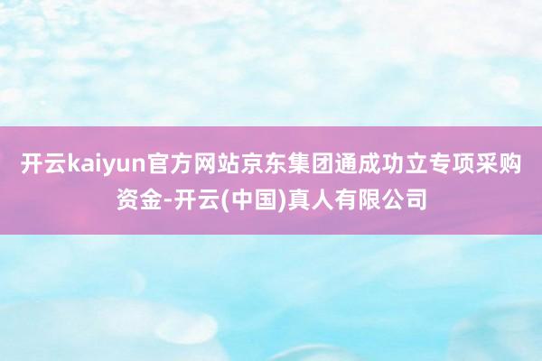 开云kaiyun官方网站京东集团通成功立专项采购资金-开云(中国)真人有限公司