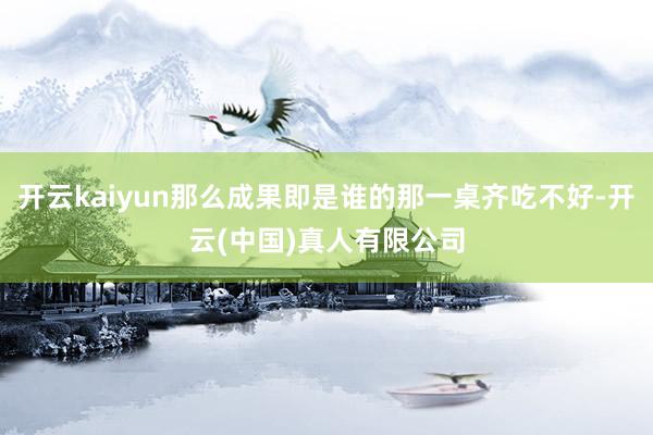 开云kaiyun那么成果即是谁的那一桌齐吃不好-开云(中国)真人有限公司