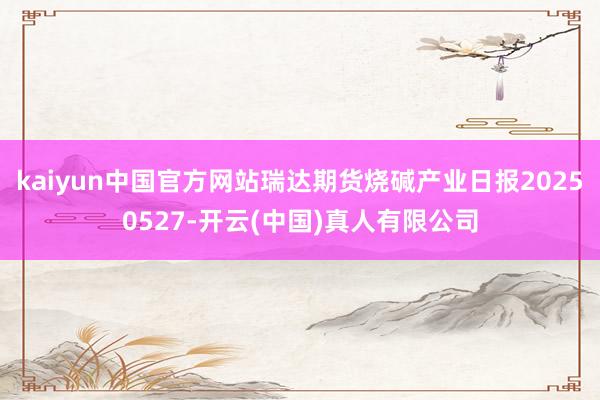 kaiyun中国官方网站瑞达期货烧碱产业日报20250527-开云(中国)真人有限公司
