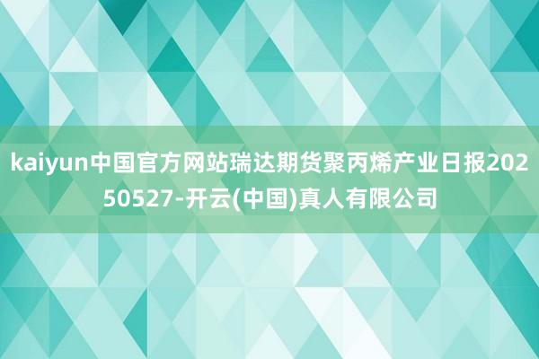 kaiyun中国官方网站瑞达期货聚丙烯产业日报20250527-开云(中国)真人有限公司