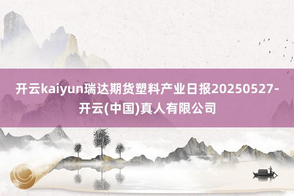 开云kaiyun瑞达期货塑料产业日报20250527-开云(中国)真人有限公司