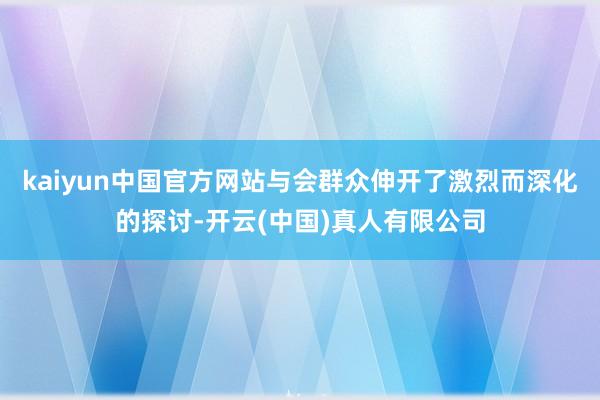 kaiyun中国官方网站与会群众伸开了激烈而深化的探讨-开云(中国)真人有限公司
