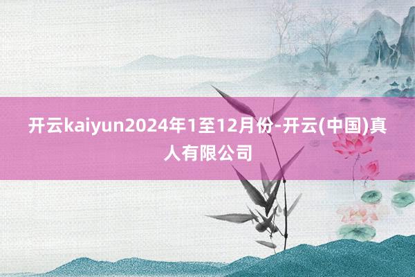 开云kaiyun　　2024年1至12月份-开云(中国)真人有限公司