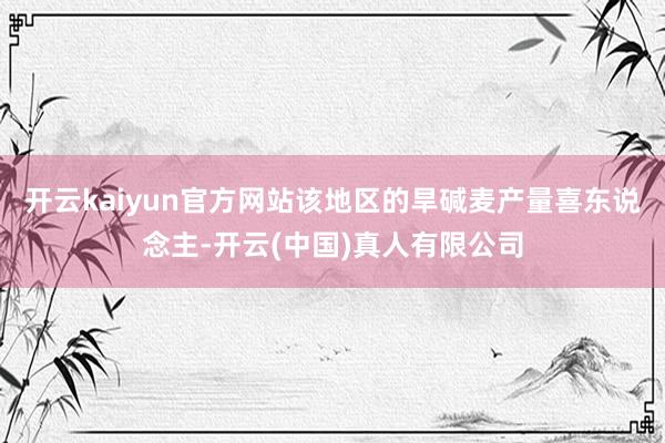 开云kaiyun官方网站该地区的旱碱麦产量喜东说念主-开云(中国)真人有限公司