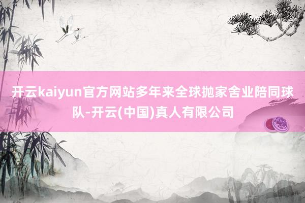 开云kaiyun官方网站多年来全球抛家舍业陪同球队-开云(中国)真人有限公司