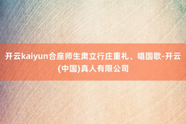 开云kaiyun合座师生肃立行庄重礼、唱国歌-开云(中国)真人有限公司