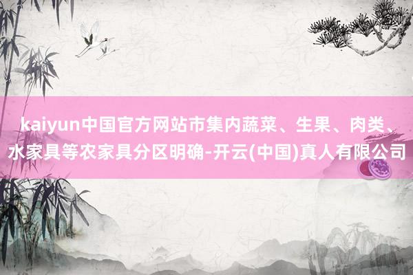 kaiyun中国官方网站市集内蔬菜、生果、肉类、水家具等农家具分区明确-开云(中国)真人有限公司
