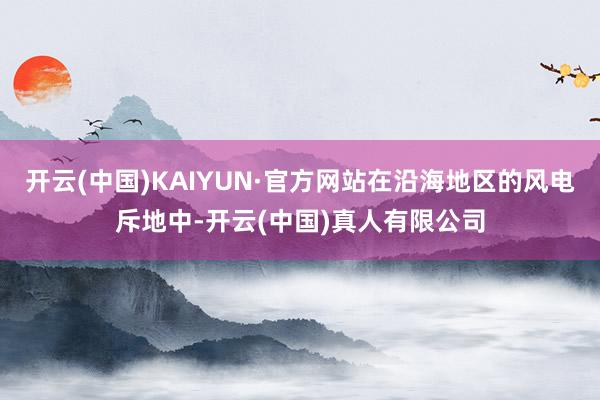开云(中国)KAIYUN·官方网站在沿海地区的风电斥地中-开云(中国)真人有限公司