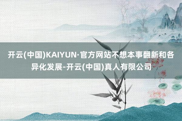 开云(中国)KAIYUN·官方网站不想本事翻新和各异化发展-开云(中国)真人有限公司