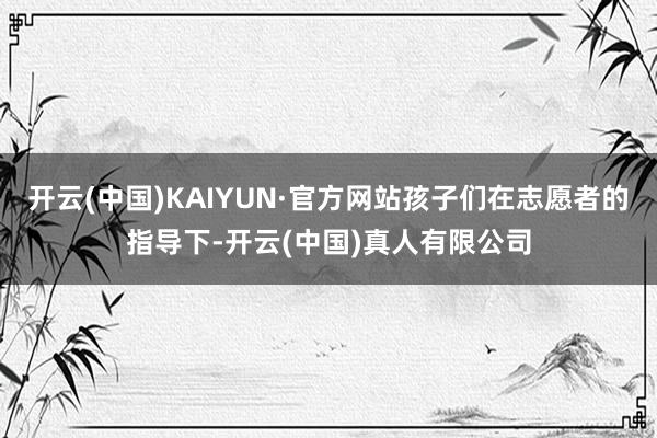开云(中国)KAIYUN·官方网站孩子们在志愿者的指导下-开云(中国)真人有限公司