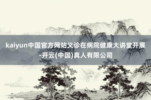 kaiyun中国官方网站义诊在病院健康大讲堂开展-开云(中国)真人有限公司