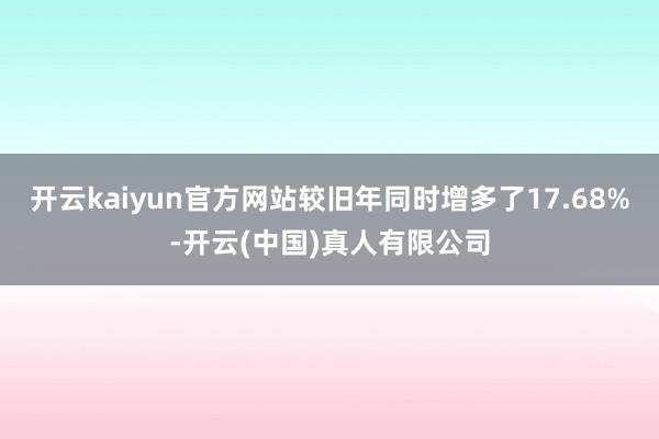 开云kaiyun官方网站较旧年同时增多了17.68%-开云(中国)真人有限公司