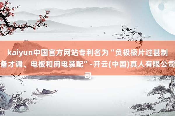 kaiyun中国官方网站专利名为“负极极片过甚制备才调、电板和用电装配”-开云(中国)真人有限公司