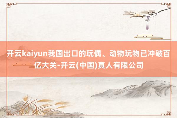 开云kaiyun我国出口的玩偶、动物玩物已冲破百亿大关-开云(中国)真人有限公司