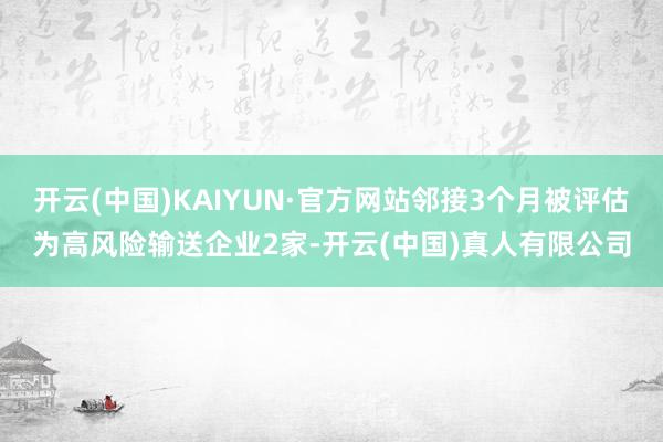 开云(中国)KAIYUN·官方网站邻接3个月被评估为高风险输送企业2家-开云(中国)真人有限公司