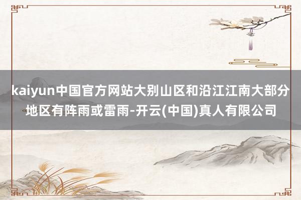 kaiyun中国官方网站大别山区和沿江江南大部分地区有阵雨或雷雨-开云(中国)真人有限公司