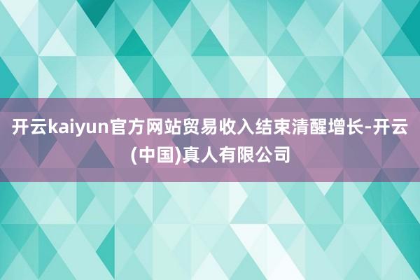 开云kaiyun官方网站贸易收入结束清醒增长-开云(中国)真人有限公司