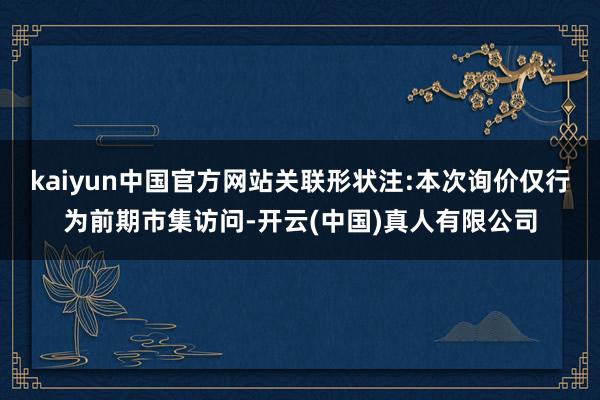 kaiyun中国官方网站关联形状注:本次询价仅行为前期市集访问-开云(中国)真人有限公司