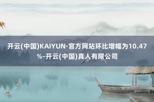 开云(中国)KAIYUN·官方网站环比增幅为10.47%-开云(中国)真人有限公司