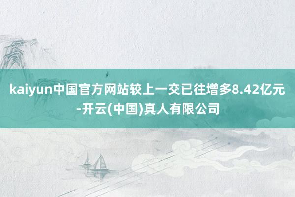 kaiyun中国官方网站较上一交已往增多8.42亿元-开云(中国)真人有限公司