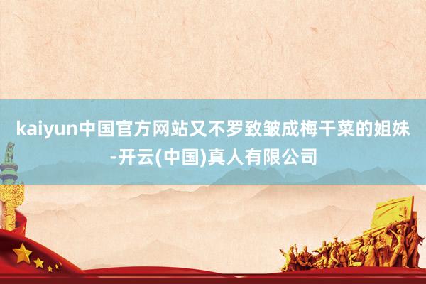 kaiyun中国官方网站又不罗致皱成梅干菜的姐妹-开云(中国)真人有限公司