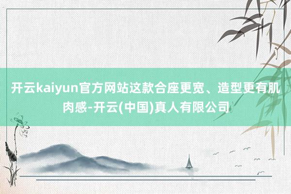 开云kaiyun官方网站这款合座更宽、造型更有肌肉感-开云(中国)真人有限公司