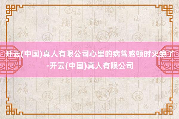 开云(中国)真人有限公司心里的病笃感顿时灭绝了-开云(中国)真人有限公司