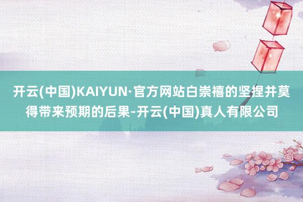 开云(中国)KAIYUN·官方网站白崇禧的坚捏并莫得带来预期的后果-开云(中国)真人有限公司