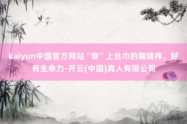 kaiyun中国官方网站“穿”上丝巾的鞠婧祎，好有生命力-开云(中国)真人有限公司